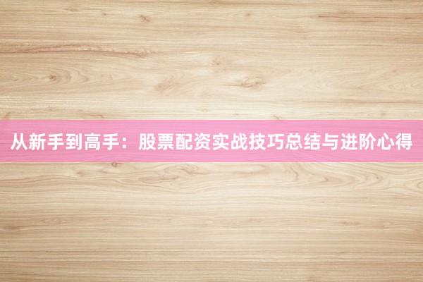 从新手到高手：股票配资实战技巧总结与进阶心得