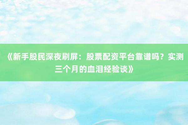 《新手股民深夜刷屏：股票配资平台靠谱吗？实测三个月的血泪经验谈》
