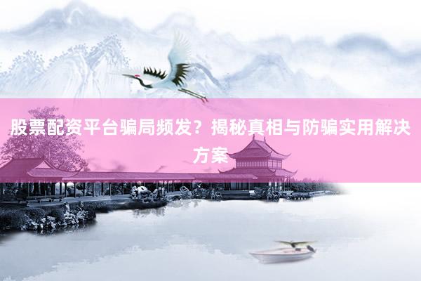 股票配资平台骗局频发？揭秘真相与防骗实用解决方案