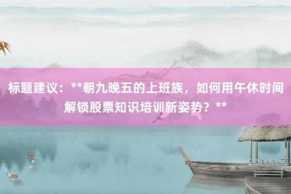 标题建议：**朝九晚五的上班族，如何用午休时间解锁股票知识培训新姿势？**