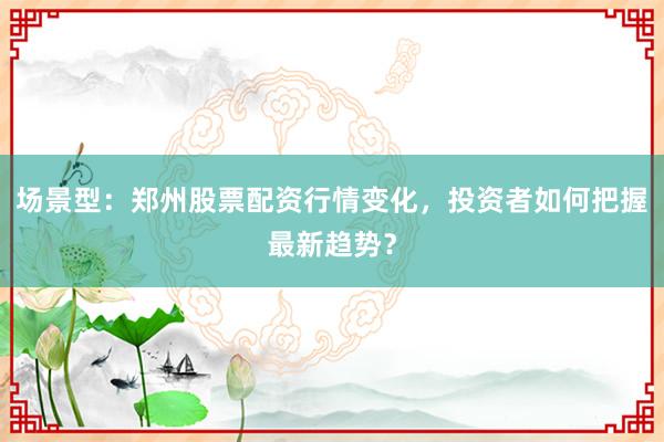 场景型：郑州股票配资行情变化，投资者如何把握最新趋势？