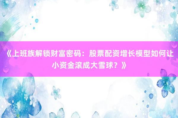《上班族解锁财富密码：股票配资增长模型如何让小资金滚成大雪球？》