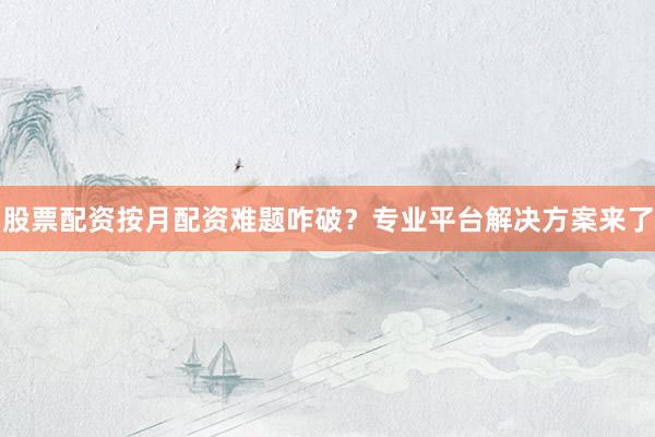 股票配资按月配资难题咋破？专业平台解决方案来了