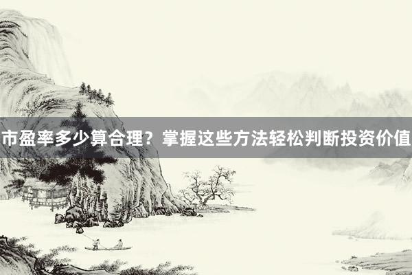 市盈率多少算合理？掌握这些方法轻松判断投资价值
