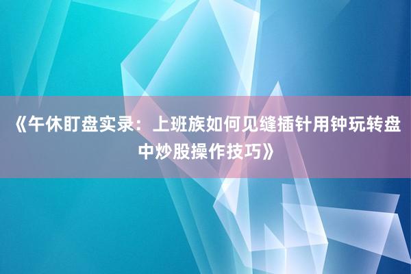 《午休盯盘实录：上班族如何见缝插针用钟玩转盘中炒股操作技巧》