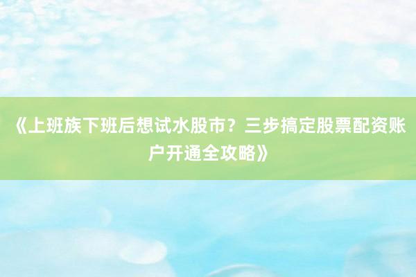 《上班族下班后想试水股市？三步搞定股票配资账户开通全攻略》