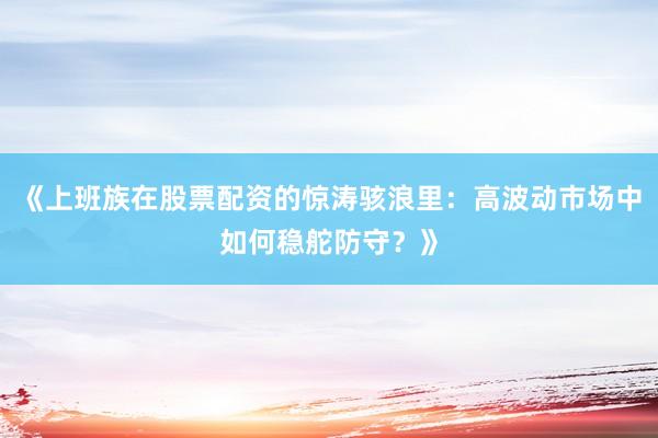 《上班族在股票配资的惊涛骇浪里：高波动市场中如何稳舵防守？》