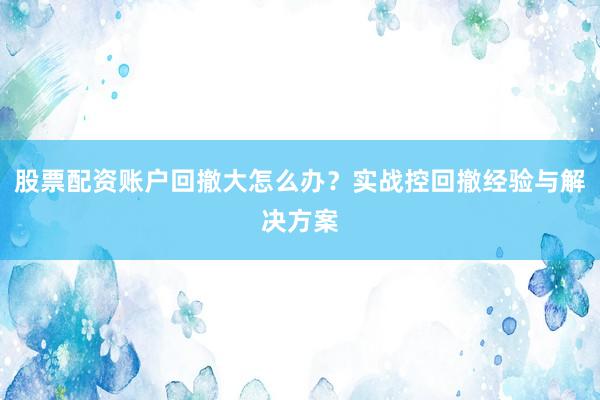 股票配资账户回撤大怎么办？实战控回撤经验与解决方案