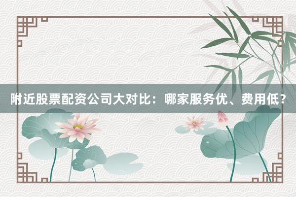 附近股票配资公司大对比：哪家服务优、费用低？