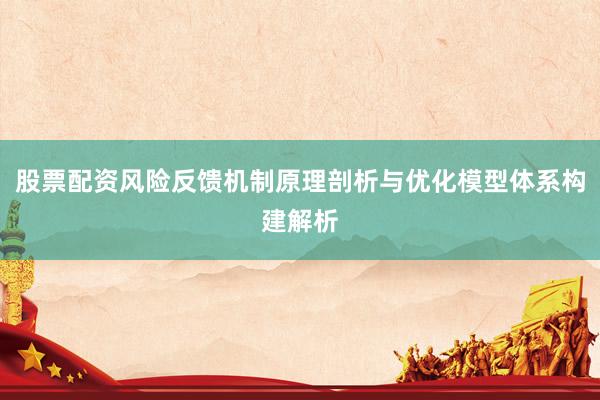 股票配资风险反馈机制原理剖析与优化模型体系构建解析