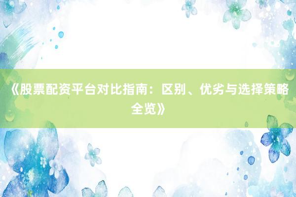 《股票配资平台对比指南：区别、优劣与选择策略全览》