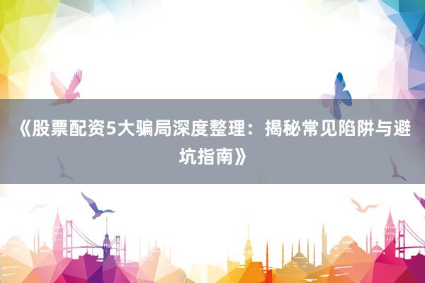《股票配资5大骗局深度整理：揭秘常见陷阱与避坑指南》