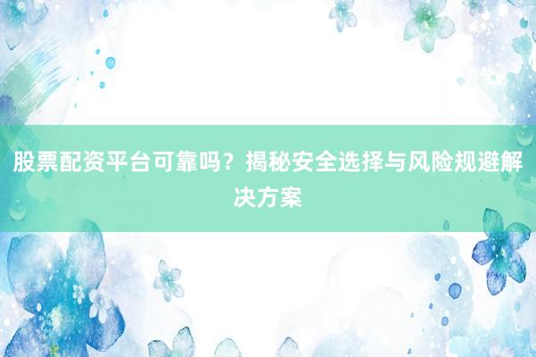 股票配资平台可靠吗？揭秘安全选择与风险规避解决方案
