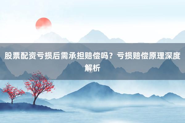 股票配资亏损后需承担赔偿吗？亏损赔偿原理深度解析