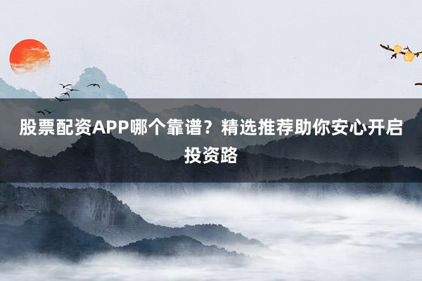 股票配资APP哪个靠谱？精选推荐助你安心开启投资路