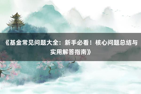 《基金常见问题大全：新手必看！核心问题总结与实用解答指南》