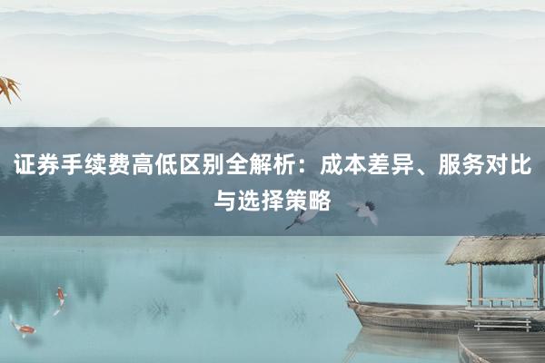 证券手续费高低区别全解析：成本差异、服务对比与选择策略