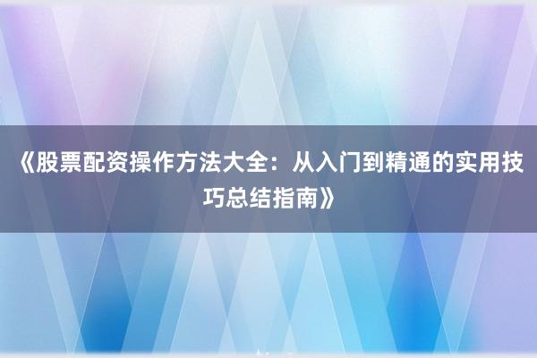 《股票配资操作方法大全：从入门到精通的实用技巧总结指南》