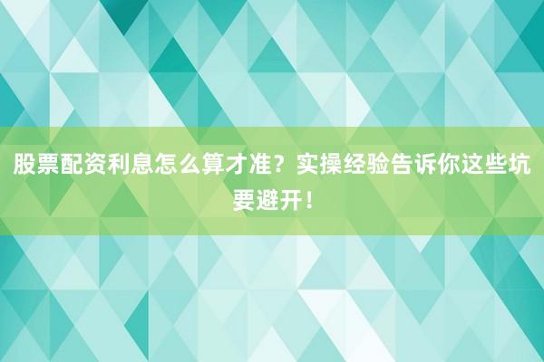 股票配资利息怎么算才准？实操经验告诉你这些坑要避开！