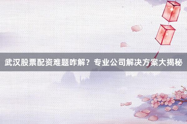 武汉股票配资难题咋解？专业公司解决方案大揭秘