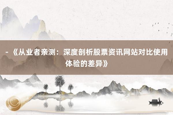 - 《从业者亲测：深度剖析股票资讯网站对比使用体验的差异》