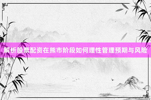 解析股票配资在熊市阶段如何理性管理预期与风险