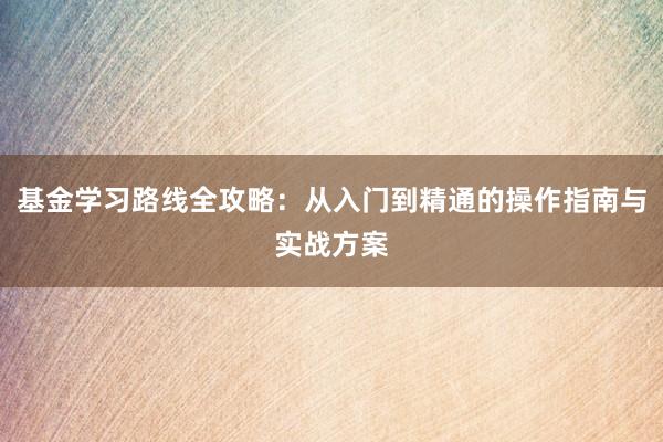 基金学习路线全攻略：从入门到精通的操作指南与实战方案