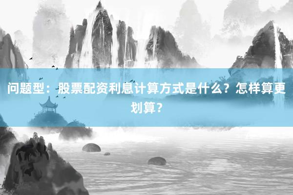 问题型：股票配资利息计算方式是什么？怎样算更划算？