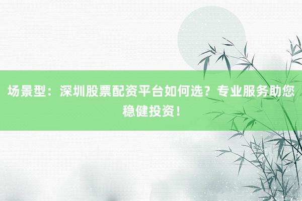 场景型：深圳股票配资平台如何选？专业服务助您稳健投资！