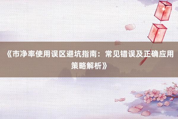 《市净率使用误区避坑指南：常见错误及正确应用策略解析》