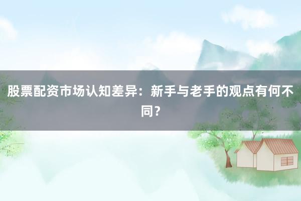 股票配资市场认知差异：新手与老手的观点有何不同？
