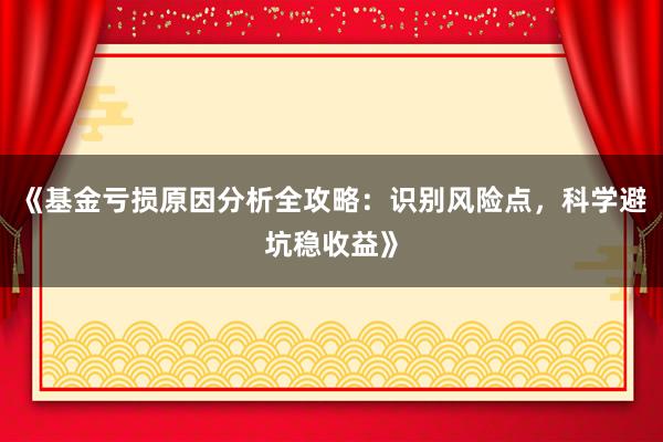 《基金亏损原因分析全攻略：识别风险点，科学避坑稳收益》