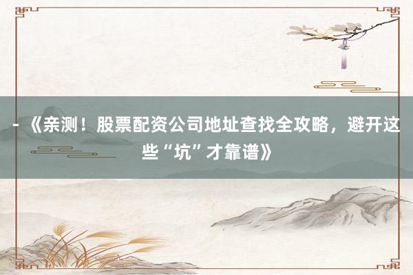 - 《亲测！股票配资公司地址查找全攻略，避开这些“坑”才靠谱》