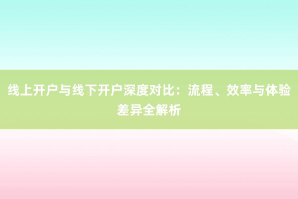 线上开户与线下开户深度对比：流程、效率与体验差异全解析